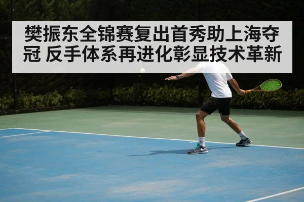 樊振东全锦赛复出首秀助上海夺冠 反手体系再进化彰显技术革新